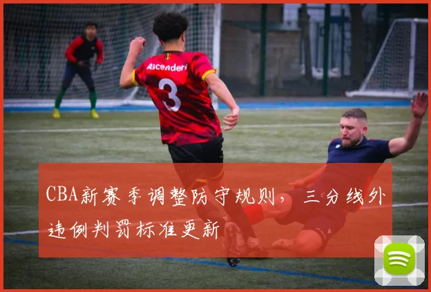 CBA新赛季调整防守规则,三分线外违例判罚标准更新