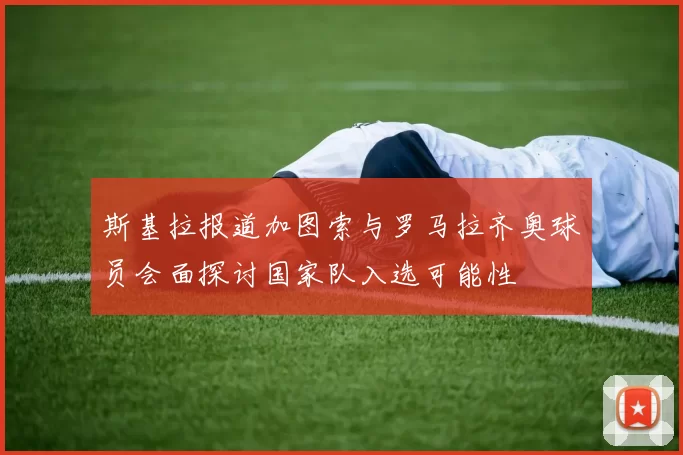 斯基拉报道加图索与罗马拉齐奥球员会面探讨国家队入选可能性