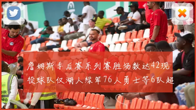 詹姆斯季后赛系列赛胜场数达42现役球队仅湖人绿军76人勇士等6队超越他