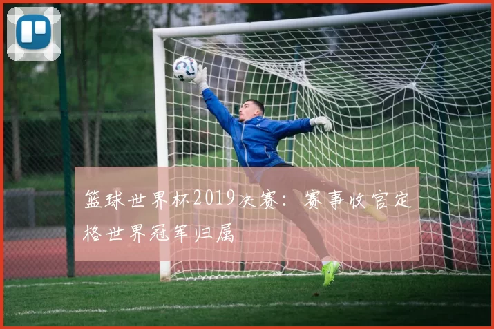 篮球世界杯2019决赛：赛事收官定格世界冠军归属