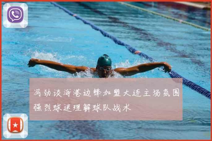 冯劲谈海港边锋加盟大连主场氛围强烈球迷理解球队战术