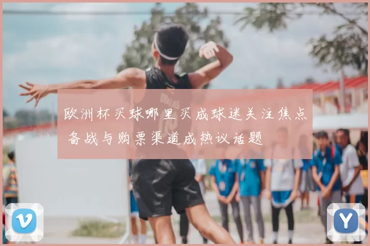 欧洲杯买球哪里买成球迷关注焦点 备战与购票渠道成热议话题