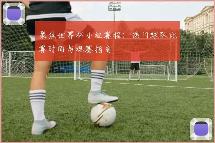 聚焦世界杯小组赛程：热门球队比赛时间与观赛指南