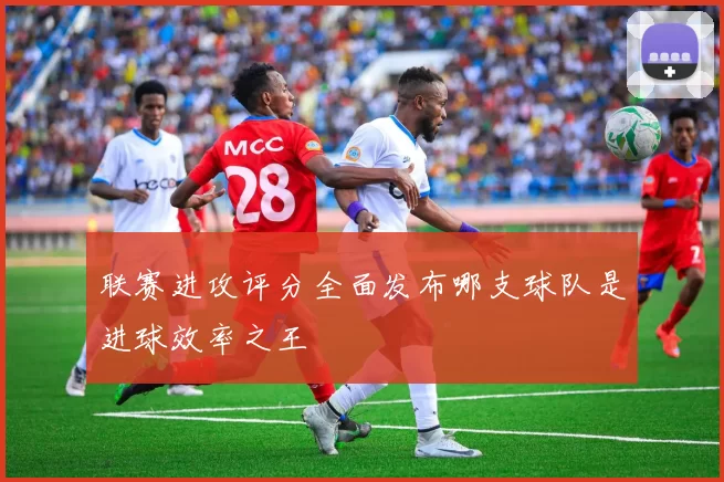 联赛进攻评分全面发布哪支球队是进球效率之王