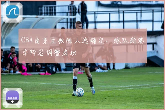 CBA南京主教练人选确定，球队新赛季阵容调整启动