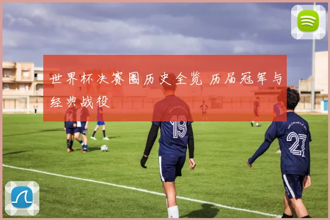世界杯决赛圈历史全览 历届冠军与经典战役