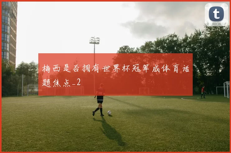 梅西是否拥有世界杯冠军成体育话题焦点_2
