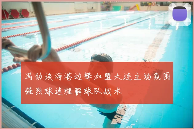 冯劲谈海港边锋加盟大连主场氛围强烈球迷理解球队战术
