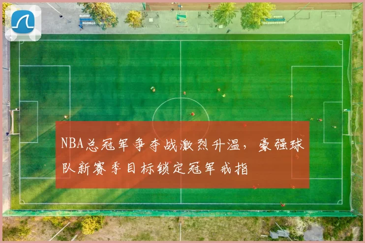 NBA总冠军争夺战激烈升温,豪强球队新赛季目标锁定冠军戒指