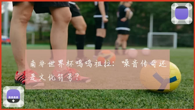 南非世界杯呜呜祖拉：噪音传奇还是文化符号？