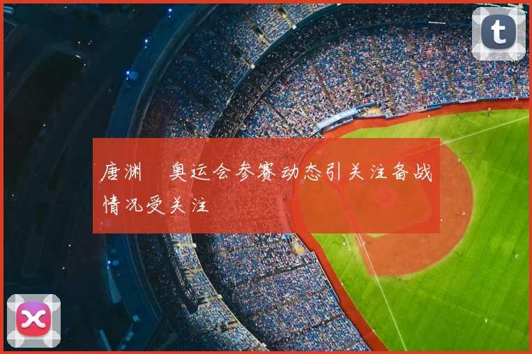唐渊渟奥运会参赛动态引关注备战情况受关注
