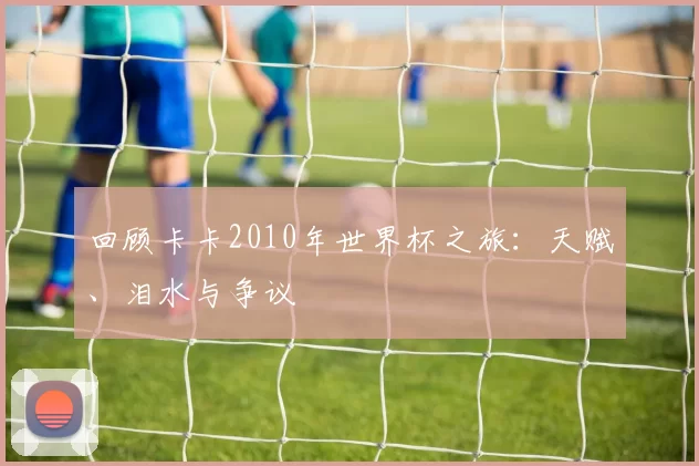 回顾卡卡2010年世界杯之旅：天赋、泪水与争议