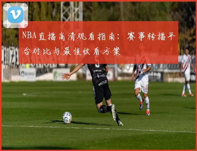 NBA直播高清观看指南:赛事转播平台对比与最佳收看方案