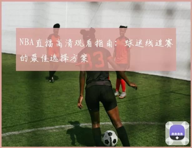 NBA直播高清观看指南:球迷线追赛的最佳选择方案