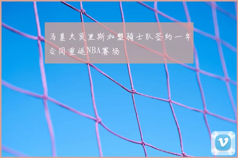 马基夫莫里斯加盟骑士队签约一年合同重返NBA赛场