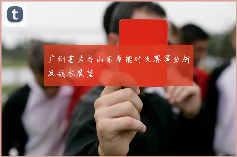广州富力与山东鲁能对决赛事分析及战术展望