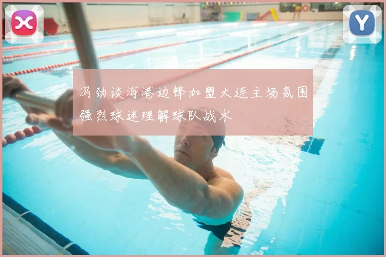 冯劲谈海港边锋加盟大连主场氛围强烈球迷理解球队战术