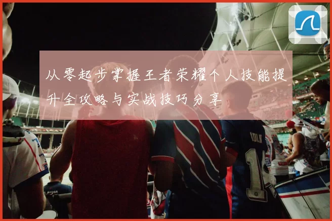 从零起步掌握王者荣耀个人技能提升全攻略与实战技巧分享