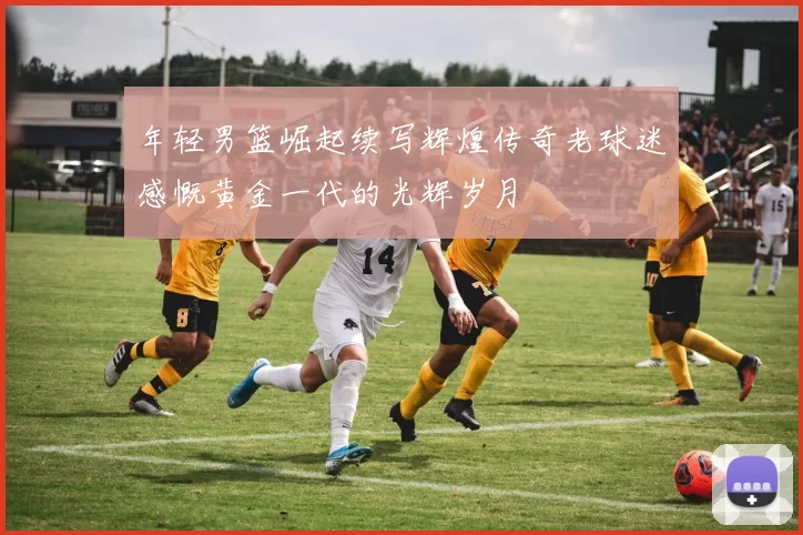 年轻男篮崛起续写辉煌传奇老球迷感慨黄金一代的光辉岁月