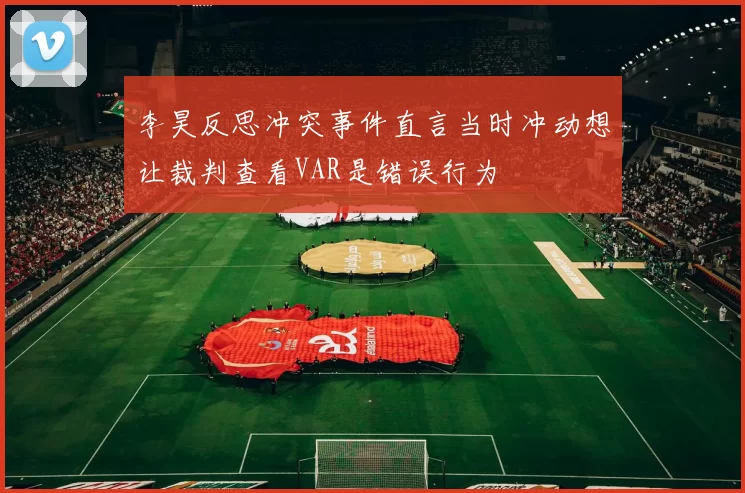 李昊反思冲突事件直言当时冲动想让裁判查看VAR是错误行为
