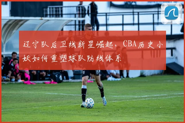 辽宁队后卫线新星崛起，CBA历史小妖如何重塑球队防线体系