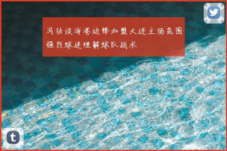 冯劲谈海港边锋加盟大连主场氛围强烈球迷理解球队战术