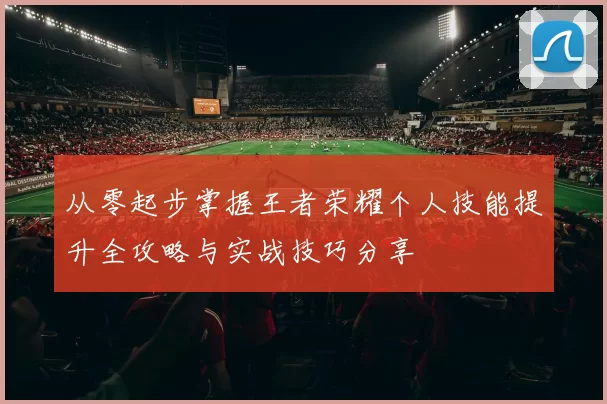 从零起步掌握王者荣耀个人技能提升全攻略与实战技巧分享