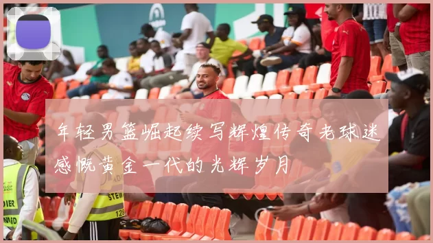 年轻男篮崛起续写辉煌传奇老球迷感慨黄金一代的光辉岁月