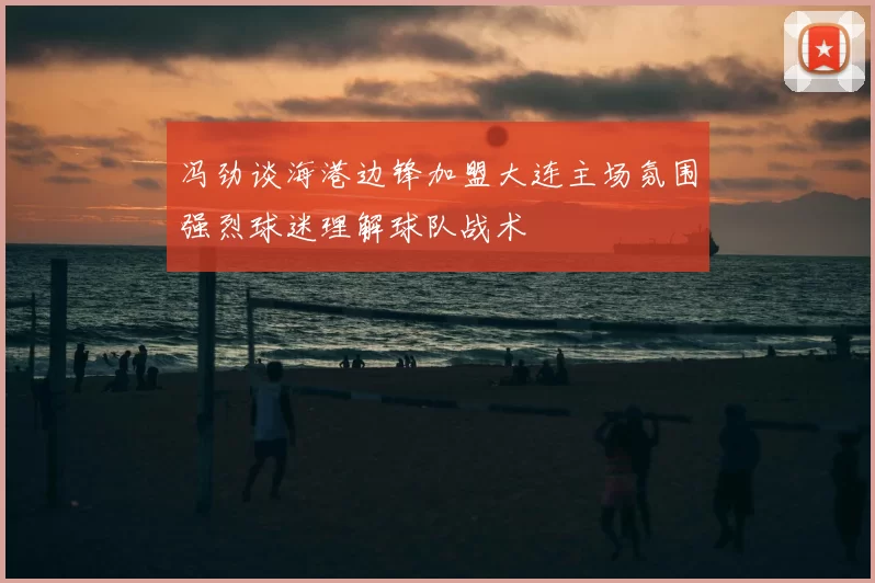 冯劲谈海港边锋加盟大连主场氛围强烈球迷理解球队战术