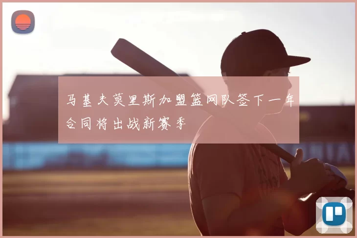 马基夫莫里斯加盟篮网队签下一年合同将出战新赛季