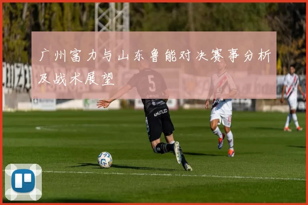 广州富力与山东鲁能对决赛事分析及战术展望