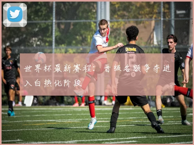 世界杯最新赛程：晋级名额争夺进入白热化阶段