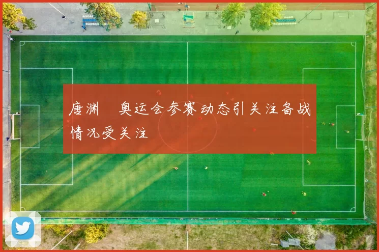 唐渊渟奥运会参赛动态引关注备战情况受关注