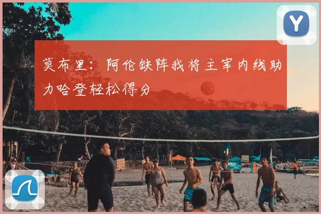 莫布里：阿伦缺阵我将主宰内线助力哈登轻松得分