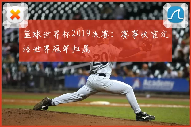 篮球世界杯2019决赛：赛事收官定格世界冠军归属