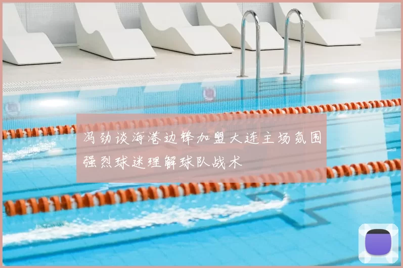 冯劲谈海港边锋加盟大连主场氛围强烈球迷理解球队战术