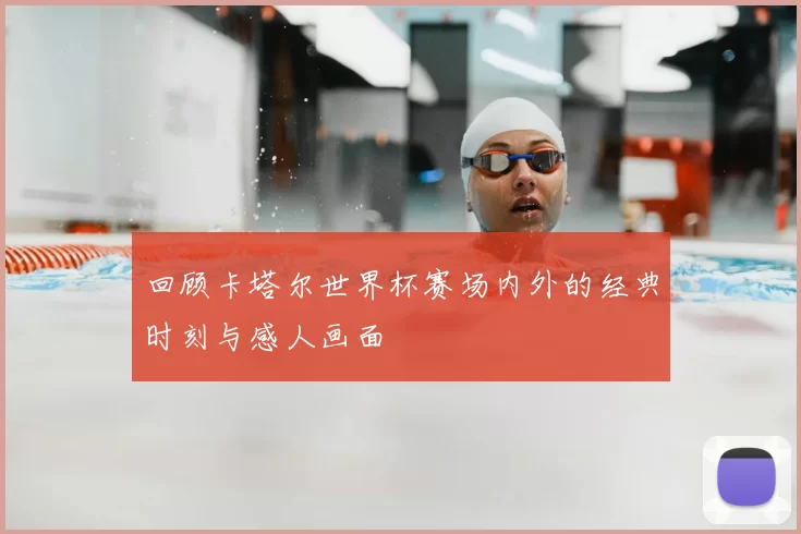 回顾卡塔尔世界杯赛场内外的经典时刻与感人画面