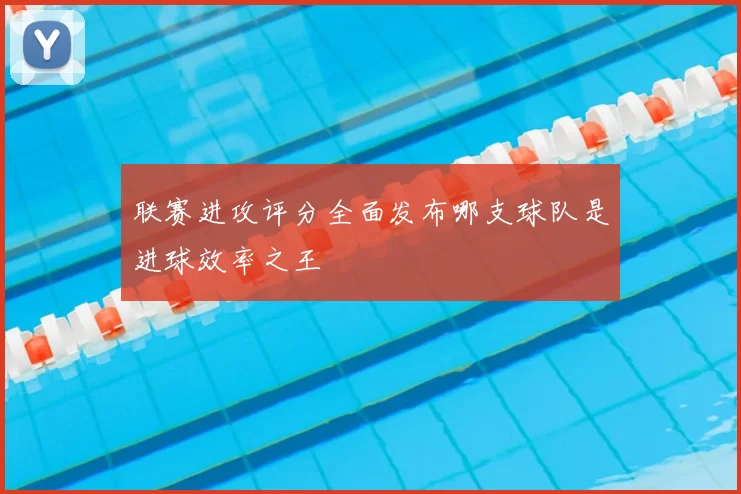 联赛进攻评分全面发布哪支球队是进球效率之王