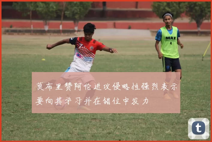 莫布里赞阿伦进攻侵略性强烈表示要向其学习并在错位中发力