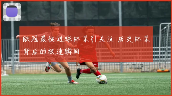欧冠最快进球纪录引关注 历史纪录背后的极速瞬间
