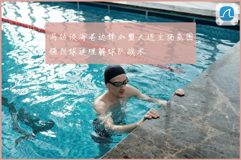 冯劲谈海港边锋加盟大连主场氛围强烈球迷理解球队战术