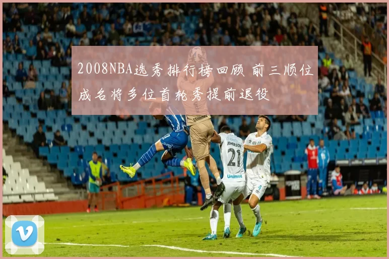 2008NBA选秀排行榜回顾 前三顺位成名将多位首轮秀提前退役