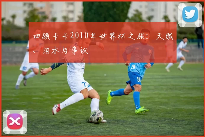 回顾卡卡2010年世界杯之旅:天赋、泪水与争议