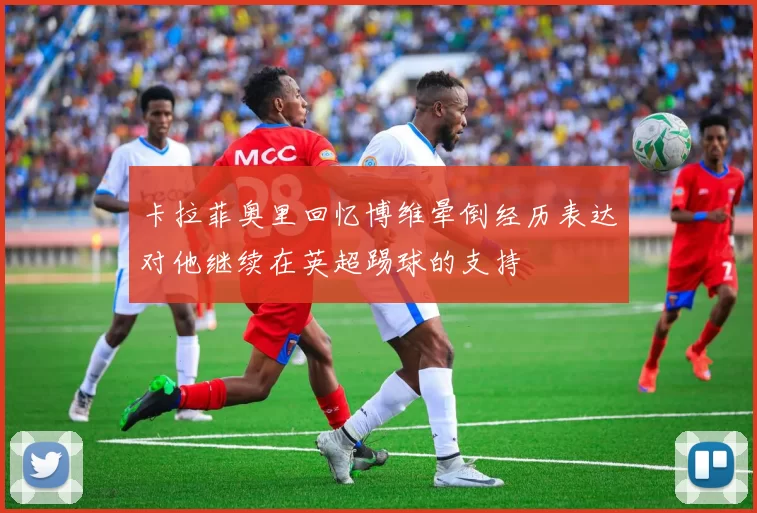 卡拉菲奥里回忆博维晕倒经历表达对他继续在英超踢球的支持