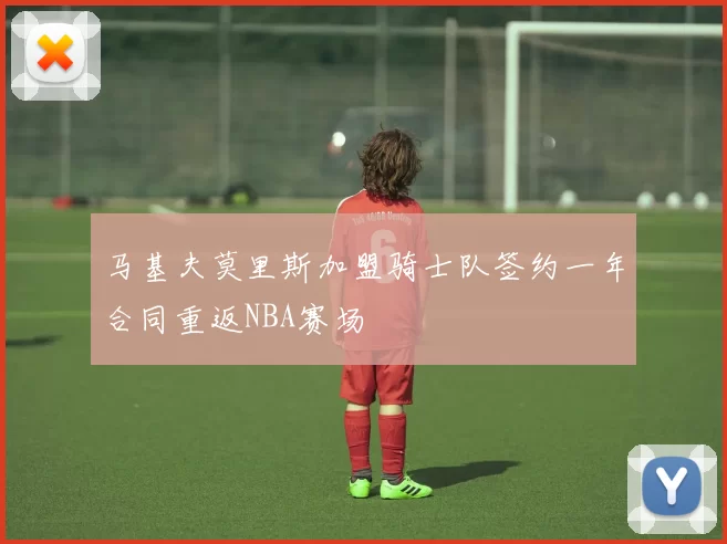 马基夫莫里斯加盟骑士队签约一年合同重返NBA赛场