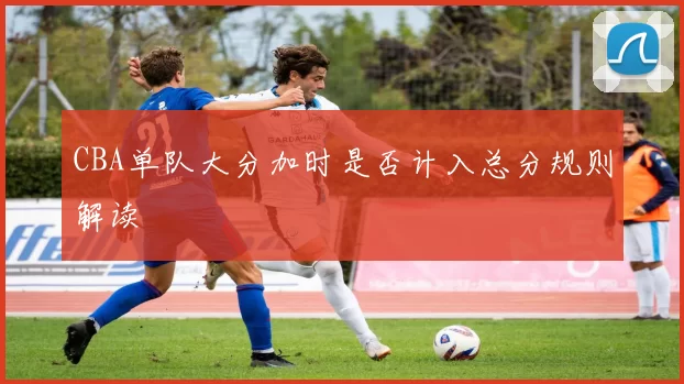CBA单队大分加时是否计入总分规则解读