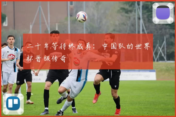 二十年等待终成真:中国队的世界杯晋级传奇