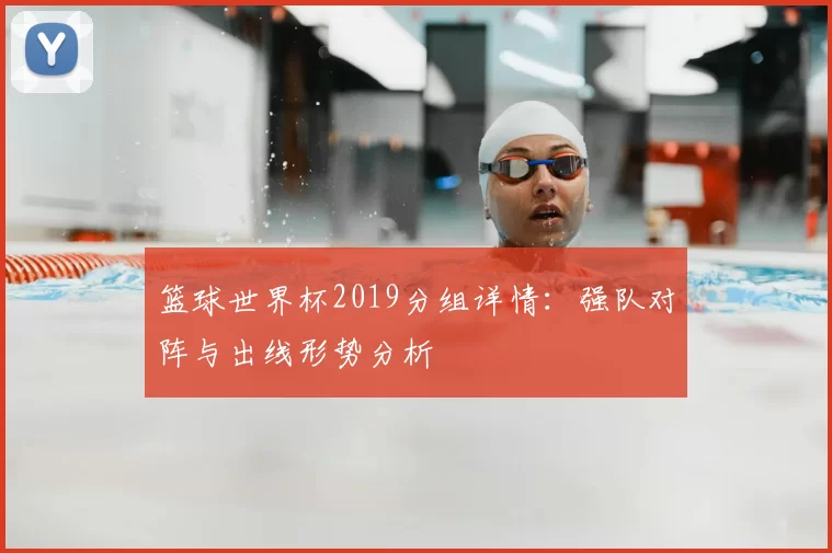 篮球世界杯2019分组详情:强队对阵与出线形势分析