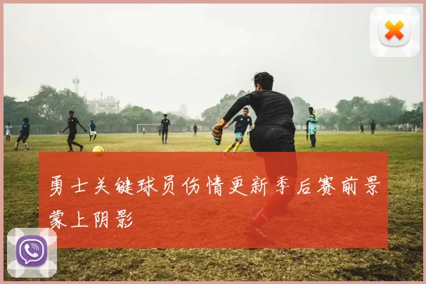 勇士关键球员伤情更新季后赛前景蒙上阴影