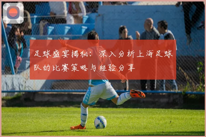 足球盛宴揭秘：深入分析上海足球队的比赛策略与经验分享